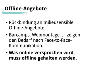 Offline-Angebote

●   Rückbindung an milieusensible
    Offline-Angebote.
●   Barcamps, Webmontage, … zeigen
    den Bedarf nach Face-to-Face-
    Kommunikation.
●   Was online versprochen wird,
    muss offline gehalten werden.
 