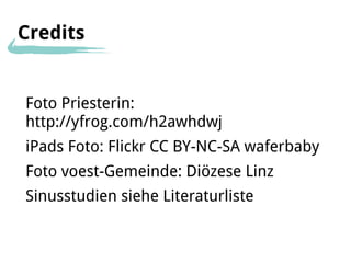 Credits


Foto Priesterin:
http://yfrog.com/h2awhdwj
iPads Foto: Flickr CC BY-NC-SA waferbaby
Foto voest-Gemeinde: Diözese Linz
Sinusstudien siehe Literaturliste
 
