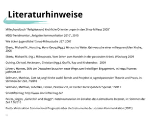 Literaturhinweise
Milieuhandbuch "Religiöse und kirchliche Orientierungen in den Sinus-Milieus 2005"

MDG-Trendmonitor „Religiöse Kommunikation 2010“, 2010

Wie ticken Jugendliche? Sinus-Milieustudie U27, 2007

Ebertz, Michael N., Hunsting, Hans-Georg (Hgg.), Hinaus ins Weite. Gehversuche einer milieussensiblen Kirche,
2008

Ebertz, Michael N. (Hg.), Milieupraxis, Vom Sehen zum Handeln in der pastoralen Arbeit, Würzburg 2009

Quiring, Christel, Heckmann, Christian (Hgg.), Graffit, Rap und Kirchenchor, 2009

Jähnert, Hannes, 36% der Deutschen brauchen neue Wege zum freiwilligen Engagement, in: http://hannes-
jaehnert.de/

Sellmann, Matthias, Gott ist jung! Kirche auch? Trends und Projekte in jugendpastoraler Theorie und Praxis, in:
Stimmen der Zeit, 7/2010

Sellmann, Matthias, Sobetzko, Florian, Pastoral 2.0, in: Herder Korrespondenz Spezial, 1/2011

Sinnstiftermag: http://www.sinnstiftermag.de/

Pelzer, Jürgen, „Gehet hin und bloggt!“. Netzinkulturation im Zeitaltes des Leitmediums Internet, in: Stimmen der
Zeit 12/2010

Pastoralinstruktion Communio et Progressio über die Instrumente der sozialen Kommunikation (1971)

...
 