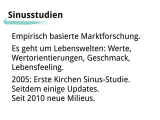 Sinusstudien

Empirisch basierte Marktforschung.
Es geht um Lebenswelten: Werte,
Wertorientierungen, Geschmack,
Lebensfeeling.
2005: Erste Kirchen Sinus-Studie.
Seitdem einige Updates.
Seit 2010 neue Milieus.
 