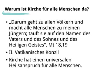 Warum ist Kirche für alle Menschen da?

●   „Darum geht zu allen Völkern und
    macht alle Menschen zu meinen
    Jüngern; tauft sie auf den Namen des
    Vaters und des Sohnes und des
    Heiligen Geistes“. Mt 18,19
●   II. Vatikanisches Konzil
●   Kirche hat einen universalen
    Heilsanspruch für alle Menschen.
 