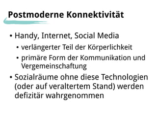 Postmoderne Konnektivität

●   Handy, Internet, Social Media
    ●   verlängerter Teil der Körperlichkeit
    ●   primäre Form der Kommunikation und
        Vergemeinschaftung
●   Sozialräume ohne diese Technologien
    (oder auf veraltertem Stand) werden
    defizitär wahrgenommen
 