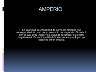 AMPERIO
 Es la unidad de intensidad de corriente eléctrica que
corresponderá al paso de un culombio por segundo. El símbolo
con el cual se lo indica y se lo puede reconocer es la letra
mayúscula A. Es decir cantidad de electrones que fluyen por
segundo en un circuito.
 