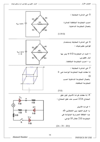 58
‫األكؿ‬ ‫الفصل‬‫ككيرشوؼ‬ ‫أكـ‬ ‫كقوانين‬ ‫الكهربي‬ ‫التيار‬
PHYSICS IN USEAhmed Haider
5-: ‫الملابلة‬ ‫الدائرة‬ ‫في‬
‫المكافئة‬ ‫الملاكمة‬ ‫احسب‬‫للدائرة‬
‫الداخلية‬ ‫الملاكمة‬ ‫باهماؿ‬.
(1.18 )
6-‫باستخداـ‬ ‫الملابلة‬ ‫الدائرة‬ ‫في‬
‫كيرشوؼ‬ ‫قوانين‬:
‫أ‬-‫الملاكمة‬ ‫أف‬ ‫اثبت‬6 ‫بها‬ ‫يمر‬ ‫ال‬
.‫كهربي‬ ‫تيار‬
‫ب‬-.‫المكافئة‬ ‫الملاكمة‬ ‫احسب‬
7-: ‫الملابلة‬ ‫الدائرة‬ ‫في‬
‫هي‬ ‫الواحدة‬ ‫الملاكمة‬ ‫قيمة‬ ‫كانت‬ ‫إذا‬6

‫الداخلية‬ ‫الملاكمة‬ ‫باهماؿ‬‫احسب‬
.‫المكافئة‬ ‫الملاكمة‬
(5 )
8-‫غ‬ ‫قبل‬ ‫األميتر‬ ‫قراءة‬ ‫كانت‬ ‫إذا‬‫لق‬
‫المفتاح‬2.5A: ‫المفتاح‬ ‫غلق‬ ‫عند‬ ‫احسب‬
‫أ‬-‫األميتر‬ ‫قراءة‬
‫ب‬-‫النلطتين‬ ‫بين‬ ‫الجهد‬ ‫فرؽ‬ab
‫جػ‬-‫في‬ ‫المتولدة‬ ‫الحرارية‬ ‫الطاقة‬
‫الملاكمة‬2 ‫خالؿ‬11.‫ثواني‬
(2A – 3V – 20 J)
 