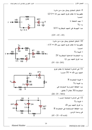 59
‫األكؿ‬ ‫الفصل‬‫ككيرشوؼ‬ ‫أكـ‬ ‫كقوانين‬ ‫الكهربي‬ ‫التيار‬
PHYSICS IN USEAhmed Haider
9-‫دائرة‬ ‫من‬ ‫جزء‬ ‫يمثل‬ ‫الملابل‬ ‫الشكل‬
‫بين‬ ‫الجهد‬ ‫فرؽ‬ ‫كاف‬ ‫إذا‬ ‫كهربية‬xz=12 V
:‫احسب‬
‫أ‬-‫ال‬ ‫جهد‬‫نلطة‬x
‫ب‬-VB
‫جػ‬-‫للبطارية‬ ‫الجهد‬ ‫في‬ ‫الهبوط‬10 V
(12V – 6V – 4V)
11-‫دائرة‬ ‫من‬ ‫جزء‬ ‫يمثل‬ ‫الملابل‬ ‫الشكل‬
‫بين‬ ‫الجهد‬ ‫فرؽ‬ ‫كاف‬ ‫إذا‬ ‫كهربية‬ab=- 4 V
:‫احسب‬
‫أ‬-‫قيمة‬VB
‫ب‬-‫للبطارية‬ ‫الداخلية‬ ‫الملاكمة‬2V
‫جػ‬-‫بين‬ ‫الجهد‬ ‫فرؽ‬xy
(5V - 1 - 24V)
11-‫ف‬‫فرؽ‬ ‫كاف‬ ‫إذا‬ ‫الملابلة‬ ‫الدائرة‬ ‫ي‬
‫بين‬ ‫الجهد‬ab=5V:‫احسب‬
‫أ‬-‫الملاكمة‬ ‫قيمة‬R
‫ب‬-‫قيمة‬VB
‫جػ‬-‫في‬ ‫المتولدة‬ ‫الحرارية‬ ‫الطاقة‬
‫الملاكمة‬3‫خالؿ‬3.‫دقائق‬
(2 - 2V – 540 J)
12-: ‫احسب‬ ‫الملابلة‬ ‫الدائرة‬ ‫في‬
‫أ‬-‫قيمة‬VB
‫ب‬-‫بين‬ ‫الجهد‬ ‫فرؽ‬ab
‫جػ‬-‫الملا‬ ‫في‬ ‫المستنفذة‬ ‫الطاقة‬‫كمة‬R
.‫الزمن‬ ‫كحدة‬ ‫في‬
(4V – 2V – 45 watt)
y
 