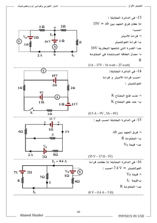 61
‫األكؿ‬ ‫الفصل‬‫ككيرشوؼ‬ ‫أكـ‬ ‫كقوانين‬ ‫الكهربي‬ ‫التيار‬
PHYSICS IN USEAhmed Haider
13-‫الملابلة‬ ‫الدائرة‬ ‫في‬:
‫بين‬ ‫الجهد‬ ‫فرؽ‬ ‫كاف‬ ‫إذا‬ab=15V
:‫احسب‬
‫أ‬-‫األميتر‬ ‫قراءة‬
‫ب‬-‫الفولتميتر‬ ‫قراءة‬
‫جػ‬-‫البطارية‬ ‫تنتجها‬ ‫التي‬ ‫اللدرة‬16V
‫د‬-‫الملاكمة‬ ‫في‬ ‫المستنفذة‬ ‫الطاقة‬ ‫معدؿ‬
R
(1A – 17V – 16 watt – 27 watt)
14-:‫الملابلة‬ ‫الدائرة‬ ‫في‬
‫قراءة‬ ‫ك‬ ‫األميتر‬ ‫قراءة‬ ‫احسب‬
: ‫الفولتميتر‬
‫أ‬-‫عن‬‫ػ‬‫المفتاح‬ ‫فتح‬ ‫د‬K
‫ب‬-‫المفتاح‬ ‫غلق‬ ‫عند‬K
(0.5 A – 9V , 3A – 8V)
15-: ‫قيم‬ ‫احسب‬ ‫الملابلة‬ ‫الدائرة‬ ‫في‬
‫أ‬-‫بين‬ ‫الجهد‬ ‫فرؽ‬ab
‫ب‬-‫الملاكمة‬R
‫جػ‬-‫قيمة‬VB
(35 V – 17  - 3V)
16-‫الدائرة‬ ‫في‬‫قراءة‬ ‫كانت‬ ‫إذا‬ ‫الملابلة‬
= ‫الفولتميتر‬7.4 V: ‫احسب‬
‫أ‬-‫قيمة‬VB
‫ب‬-‫قيمة‬I2
‫جػ‬-‫الملاكمة‬R
(8 V – 0.4 A – 3 )
 
