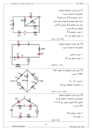 61
‫األكؿ‬ ‫الفصل‬‫ككيرشوؼ‬ ‫أكـ‬ ‫كقوانين‬ ‫الكهربي‬ ‫التيار‬
PHYSICS IN USEAhmed Haider
17-‫باهماؿ‬ ‫الملابلة‬ ‫الدائرة‬ ‫في‬
: ‫احسب‬ ‫الداخلية‬ ‫الملاكمات‬
‫أ‬-‫الملاكمة‬ ‫تيار‬4 ‫فتح‬ ‫عند‬K
‫المفتاح‬ ‫غلق‬ ‫كعند‬K‫التيار‬ ‫شدة‬ ‫كانت‬
‫الملاكمة‬ ‫في‬ ‫المار‬R‫يسا‬‫كم‬2A‫في‬
‫من‬ ‫االتجاق‬ab:‫احسب‬
‫أ‬-‫الملاكمة‬ ‫ملدار‬R
‫ب‬-‫بين‬ ‫الجهد‬ ‫فرؽ‬a c
(1A – 7  - 8V)
18-‫باهماؿ‬ ‫الملابلة‬ ‫الدائرة‬ ‫في‬
: ‫احسب‬ ‫الداخلية‬ ‫الملاكمات‬
‫أ‬–‫األميتر‬ ‫قراءة‬
‫ب‬-‫بين‬ ‫الجهد‬ ‫فرؽ‬ab
(0.05 A – 5 V)
19-‫كاف‬ ‫إذا‬ ‫الملابلة‬ ‫الدائرة‬ ‫في‬Vab
= 60V:‫احسب‬
‫أ‬-‫قراءة‬A1 , A2
‫ب‬-‫بين‬ ‫المكافئة‬ ‫الملاكمة‬ab
(3.8 A – 2A – 12V)
21-‫باهماؿ‬ ‫الملابلة‬ ‫الدائرة‬ ‫في‬
‫قراءة‬ ‫كانت‬ ‫إذا‬ ‫الداخلية‬ ‫الملاكمات‬
‫االميتر‬4A‫بين‬ ‫الجهد‬ ‫كفرؽ‬X Y=
14V: ‫احسب‬
‫أ‬-‫الملاكمة‬ ‫ملدار‬R
‫ب‬-‫قيمة‬VB
(4  - 4V)
 