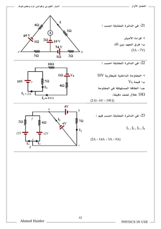 62
‫األكؿ‬ ‫الفصل‬‫ككيرشوؼ‬ ‫أكـ‬ ‫كقوانين‬ ‫الكهربي‬ ‫التيار‬
PHYSICS IN USEAhmed Haider
21-: ‫احسب‬ ‫الملابلة‬ ‫الدائرة‬ ‫في‬
‫أ‬-‫ق‬‫األميتر‬ ‫راءة‬
‫ب‬-‫بين‬ ‫الجهد‬ ‫فرؽ‬ab
(5A – 7V)
22-: ‫احسب‬ ‫الملابلة‬ ‫الدائرة‬ ‫في‬
‫أ‬-‫للبطارية‬ ‫الداخلية‬ ‫الملاكمة‬10V
‫ب‬-‫قيمة‬VB
‫جػ‬-‫الملاكمة‬ ‫في‬ ‫المستهلكة‬ ‫الطاقة‬
10.‫دقيلة‬ ‫نص‬ ‫خالؿ‬
(2  - 6V – 190 J)
23-: ‫قيم‬ ‫احسب‬ ‫الملابلة‬ ‫الدائرة‬ ‫في‬
I1 , I2 , I3 , I4
(2A – 14A – 3A – 9A)
 