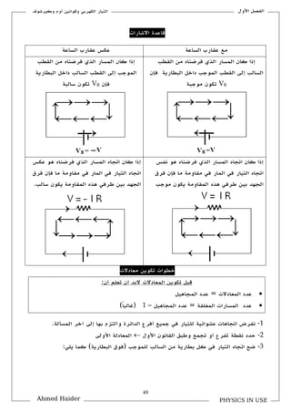 49
‫األكؿ‬ ‫الفصل‬‫ككيرشوؼ‬ ‫أكـ‬ ‫كقوانين‬ ‫الكهربي‬ ‫التيار‬
PHYSICS IN USEAhmed Haider
‫االشارات‬ ‫قاعدة‬
‫الساعة‬ ‫علارب‬ ‫مع‬‫الساعة‬ ‫علارب‬ ‫عكس‬
‫اللطب‬ ‫من‬ ‫فرضناق‬ ‫الذم‬ ‫المسار‬ ‫كاف‬ ‫إذا‬
‫الموجب‬ ‫اللطب‬ ‫إلى‬ ‫السالب‬‫فإف‬ ‫البطارية‬ ‫داخل‬
VB‫موجبة‬ ‫تكوف‬
‫اللطب‬ ‫من‬ ‫فرضناق‬ ‫الذم‬ ‫المسار‬ ‫كاف‬ ‫إذا‬
‫البطارية‬ ‫داخل‬ ‫السالب‬ ‫اللطب‬ ‫إلى‬ ‫الموجب‬
‫فإف‬VB‫سالبة‬ ‫تكوف‬
‫نفس‬ ‫هو‬ ‫فرضناق‬ ‫الذم‬ ‫المسار‬ ‫اتجاق‬ ‫كاف‬ ‫إذا‬
‫فرؽ‬ ‫فإف‬ ‫ما‬ ‫ملاكمة‬ ‫في‬ ‫المار‬ ‫في‬ ‫التيار‬ ‫اتجاق‬
‫الجهد‬‫موجب‬ ‫يكوف‬ ‫الملاكمة‬ ‫هذق‬ ‫طرفي‬ ‫بين‬
‫عكس‬ ‫هو‬ ‫فرضناق‬ ‫الذم‬ ‫المسار‬ ‫اتجاق‬ ‫كاف‬ ‫إذا‬
‫فرؽ‬ ‫فإف‬ ‫ما‬ ‫ملاكمة‬ ‫في‬ ‫المار‬ ‫في‬ ‫التيار‬ ‫اتجاق‬
.‫سالب‬ ‫يكوف‬ ‫الملاكمة‬ ‫هذق‬ ‫طرفي‬ ‫بين‬ ‫الجهد‬
‫معادالت‬ ‫تكوين‬ ‫خطوات‬
‫أف‬ ‫تعلم‬ ‫أف‬ ‫البد‬ ‫المعادالت‬ ‫تكوين‬ ‫قبل‬:
‫ال‬ ‫عدد‬‫المجاهيل‬ ‫عدد‬ = ‫معادالت‬
‫المجاهيل‬ ‫عدد‬ = ‫المغللة‬ ‫المسارات‬ ‫عدد‬–1)‫ن‬‫ا‬‫(غالب‬
1-‫نفرض‬.‫المسألة‬ ‫آخر‬ ‫إلى‬ ‫بها‬ ‫كألتزـ‬ ‫الدائرة‬ ‫أفرع‬ ‫جميع‬ ‫في‬ ‫للتيار‬ ‫عشوائية‬ ‫اتجاهات‬
2-‫األكؿ‬ ‫اللانوف‬ ‫كطبق‬ ‫تجمع‬ ‫أك‬ ‫تفرع‬ ‫نلطة‬ ‫حدد‬‫األكلى‬ ‫المعادلة‬
3-‫السا‬ ‫من‬ ‫بطارية‬ ‫كل‬ ‫في‬ ‫التيار‬ ‫اتجاق‬ ‫ضع‬:‫يلي‬ ‫كما‬ )‫البطارية‬ ‫(فوؽ‬ ‫للموجب‬ ‫لب‬
 