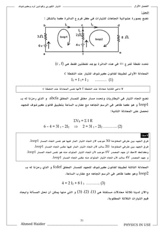 51
‫األكؿ‬ ‫الفصل‬‫ككيرشوؼ‬ ‫أكـ‬ ‫كقوانين‬ ‫الكهربي‬ ‫التيار‬
PHYSICS IN USEAhmed Haider
‫الدائرة‬ ‫فركع‬ ‫كل‬ ‫في‬ ‫للتيارات‬ ‫اتجاهات‬ ‫عشوائية‬ ‫بصورة‬ ‫نضع‬: ‫بالشكل‬ ‫كما‬
‫تفرع‬ ‫نلطة‬ ‫نحدد‬‫نلطتين‬ ‫يوجد‬ ‫الدائرة‬ ‫هذق‬ ‫في‬‫هي‬ ‫فلط‬(c , f)
‫النلطة‬ ‫عند‬ ‫للتيار‬ ‫كيرشوؼ‬ ‫للانوف‬ ‫تطبيلا‬ ‫األكلى‬ ‫المعادلة‬c
I3 = I 1+ I 2 ……… (1)
‫النلطة‬ ‫عند‬ ‫معادلة‬ ‫لكتابة‬ ‫داعي‬ ‫ال‬f‫النلطة‬ ‫عند‬ ‫المعادلة‬ ‫نفس‬ ‫ألنها‬c
‫مغلق‬ ‫مسار‬ ‫كنحدد‬ ‫البطاريات‬ ‫في‬ ‫التيار‬ ‫اتجاق‬ ‫نضع‬‫المغ‬ ‫للمسار‬‫لق‬abcfa‫ب‬ ‫له‬ ‫رمزنا‬ ‫الذم‬ ‫ك‬‫ػ‬
loop1‫الساعة‬ ‫علارب‬ ‫مع‬ ‫اتجاهه‬ ‫الرسم‬ ‫في‬ ‫ظاهر‬ ‫كما‬ ‫هو‬ ‫ك‬‫ب‬‫للجهد‬ ‫كيرشوؼ‬ ‫قانوف‬ ‫تطبيق‬
:‫الثانية‬ ‫المعادلة‬ ‫على‬ ‫نحصل‬
VB =  I R
6 – 4 = 3I 1 – 2I2  2 = 3I 1 – 2I2 ……….. (2)
‫الحظ‬:
‫الملاكمة‬ ‫طرفي‬ ‫بين‬ ‫الجهد‬ ‫فرؽ‬3‫موجب‬‫ا‬ ‫اتجاق‬ ‫الف‬‫المار‬ ‫لتيار‬‫المسار‬ ‫اتجاق‬ ‫نفس‬ ‫هو‬ ‫فيها‬loop1.
‫الملاكمة‬ ‫طرفي‬ ‫بين‬ ‫الجهد‬ ‫فرؽ‬2‫سالب‬‫المار‬ ‫التيار‬ ‫اتجاق‬ ‫الف‬‫المسار‬ ‫اتجاق‬ ‫عكس‬ ‫فيها‬loop1.
‫المصدر‬ ‫جهد‬ ‫أف‬ ‫الحظ‬ ‫ككذلك‬V6‫المسار‬ ‫اتجاق‬ ‫نفس‬ ‫هو‬ ‫منه‬ ‫المتولد‬ ‫التيار‬ ‫اتجاق‬ ‫ألف‬ ‫موجب‬loop1.
‫المصدر‬ ‫جهد‬ ‫ك‬V4‫اتجاق‬ ‫ألف‬ ‫سالب‬‫المسار‬ ‫اتجاق‬ ‫عكس‬ ‫منه‬ ‫المتولد‬ ‫التيار‬loop1.
‫المغلق‬ ‫للمسار‬ ‫للجهد‬ ‫كيرشوؼ‬ ‫للانوف‬ ‫تطبيلا‬ ‫الثالثة‬ ‫المعادلة‬fcdef‫ب‬ ‫له‬ ‫رمزنا‬ ‫الذم‬ ‫ك‬‫ػ‬
loop2‫الساعة‬ ‫علارب‬ ‫مع‬ ‫اتجاهه‬ ‫الرسم‬ ‫في‬ ‫ظاهر‬ ‫كما‬ ‫كهو‬.
4 = 2 I2 + 8 I 3 ……….. (3)
( ‫هي‬ ‫مستللة‬ ‫معادالت‬ ‫ثالثة‬ ‫لدينا‬ ‫كاآلف‬1( ,)2( ,)3‫كايجاد‬ ‫المسألة‬ ‫نحل‬ ‫أف‬ ‫يمكن‬ ‫منها‬ ‫التي‬ ‫ك‬ )
.‫المطلوبة‬ ‫الثالثة‬ ‫التيارات‬ ‫قيم‬
:‫الحل‬
 