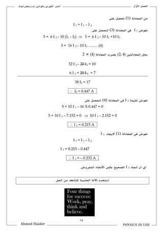 54
‫األكؿ‬ ‫الفصل‬‫ككيرشوؼ‬ ‫أكـ‬ ‫كقوانين‬ ‫الكهربي‬ ‫التيار‬
PHYSICS IN USEAhmed Haider
( ‫المعادلة‬ ‫من‬1‫على‬ ‫نحصل‬ )
I 3 = I 1 – I 2
‫نعوض‬I 3( ‫المعادلة‬ ‫في‬3‫على‬ ‫لنحصل‬ )
5 = 6 I 2 – 10 (I1 – I2)  5 = 6 I 2 – 10 I1 +10 I2
5 = 16 I 2 – 10 I1………(4)
‫المعادلتين‬ ‫بحل‬(2, 4)‫المعادلة‬ ‫بضرب‬(4)×2
32 I 2 – 20 I1 = 10
6 I 2 + 20 I 1 = 7
38 I2 = 17
A0.447=2I
‫لل‬ ‫نعوض‬‫يمة‬I 2( ‫المعادلة‬ ‫في‬4‫على‬ ‫لنحصل‬ )
5 + 10 I 1 – 16 X 0.447 = 0
5 + 10 I 1 – 7.152 = 0  10 I 1 – 2.152 = 0
A0.215=1I
( ‫المعادلة‬ ‫في‬ ‫نعوض‬1‫اليجاد‬ )I 3
I 3 = I 1 – I 2
I 3 = 0.215 – 0.447
.A0.232–=3I
‫أم‬‫ا‬ ‫أف‬‫تجاق‬I 3‫ا‬‫المفركض‬ ‫االتجاق‬ ‫عكس‬ ‫لصحيح‬
‫الحل‬ ‫من‬ ‫للتأكد‬ ‫الحاسبة‬ ‫اآللة‬ ‫استخدـ‬
 
