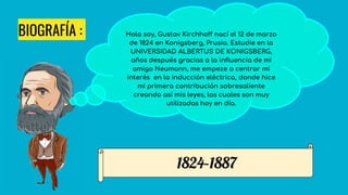 BIOGRAFÍA : Hola soy, Gustav Kirchhoff nací el 12 de marzo
de 1824 en Konigsberg, Prusia. Estudie en la
UNIVERSIDAD ALBERTUS DE KONIGSBERG,
años después gracias a la influencia de mi
amigo Neumann, me empeze a centrar mi
interés en la inducción eléctrica, donde hice
mi primera contribución sobresaliente
creando así mis leyes, las cuales son muy
utilizadas hoy en día.
1824–1887
 