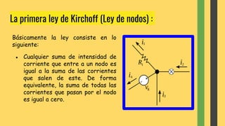 La primera ley de Kirchoff (Ley de nodos) :
Básicamente la ley consiste en lo
siguiente:
● Cualquier suma de intensidad de
corriente que entre a un nodo es
igual a la suma de las corrientes
que salen de este. De forma
equivalente, la suma de todas las
corrientes que pasan por el nodo
es igual a cero.
 