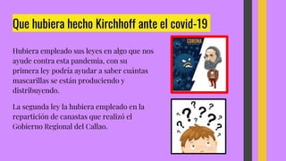Que hubiera hecho Kirchhoff ante el covid-19
Hubiera empleado sus leyes en algo que nos
ayude contra esta pandemia, con su
primera ley podría ayudar a saber cuántas
mascarillas se están produciendo y
distribuyendo.
La segunda ley la hubiera empleado en la
repartición de canastas que realizó el
Gobierno Regional del Callao.
 