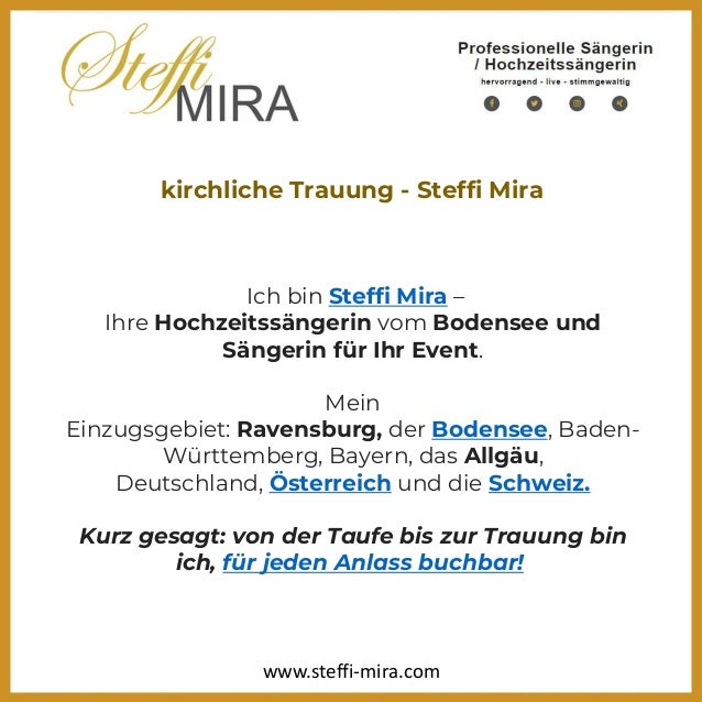 kirchliche Trauung - Steffi Mira
Ich bin Steffi Mira –
Ihre Hochzeitssängerin vom Bodensee und
Sängerin für Ihr Event.
Mein
Einzugsgebiet: Ravensburg, der Bodensee, Baden-
Württemberg, Bayern, das Allgäu,
Deutschland, Österreich und die Schweiz.
Kurz gesagt: von der Taufe bis zur Trauung bin
ich, für jeden Anlass buchbar!
www.steffi-mira.com
 