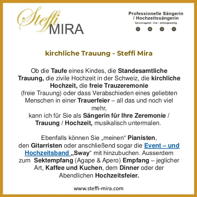 kirchliche Trauung - Steffi Mira
Ob die Taufe eines Kindes, die Standesamtliche
Trauung, die zivile Hochzeit in der Schweiz, die kirchliche
Hochzeit, die freie Trauzeremonie
(freie Trauung) oder dass Verabschieden eines geliebten
Menschen in einer Trauerfeier – all das und noch viel
mehr,
kann ich für Sie als Sängerin für Ihre Zeremonie /
Trauung / Hochzeit, musikalisch untermalen.
Ebenfalls können Sie „meinen“ Pianisten,
den Gitarristen oder anschließend sogar die Event – und
Hochzeitsband „Sway“ mit hinzubuchen. Ausserdem
zum Sektempfang (Agape & Apero) Empfang – jeglicher
Art, Kaffee und Kuchen, dem Dinner oder der
Abendlichen Hochzeitsfeier.
www.steffi-mira.com
 