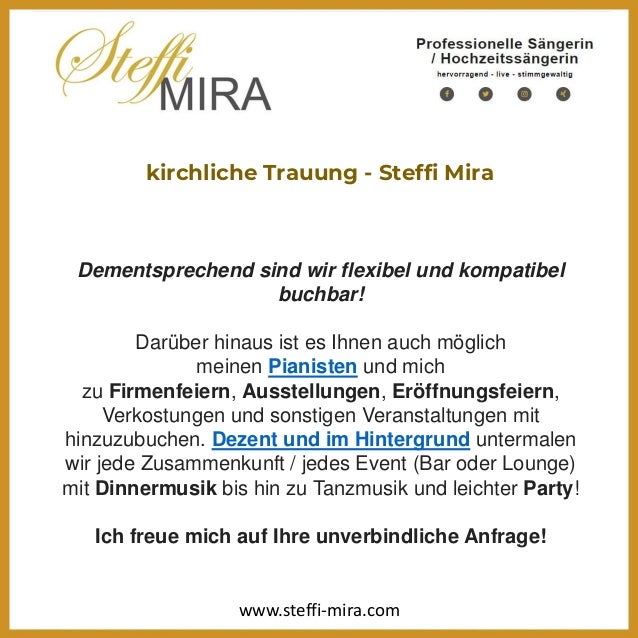 kirchliche Trauung - Steffi Mira
Dementsprechend sind wir flexibel und kompatibel
buchbar!
Darüber hinaus ist es Ihnen auch möglich
meinen Pianisten und mich
zu Firmenfeiern, Ausstellungen, Eröffnungsfeiern,
Verkostungen und sonstigen Veranstaltungen mit
hinzuzubuchen. Dezent und im Hintergrund untermalen
wir jede Zusammenkunft / jedes Event (Bar oder Lounge)
mit Dinnermusik bis hin zu Tanzmusik und leichter Party!
Ich freue mich auf Ihre unverbindliche Anfrage!
www.steffi-mira.com
 