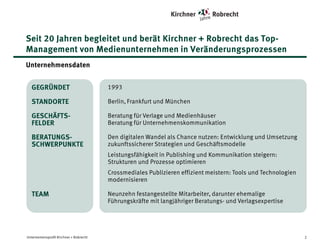 Seit 20 Jahren begleitet und berät Kirchner + Robrecht das TopManagement von Medienunternehmen in Veränderungsprozessen
Unternehmensdaten
GEGRÜNDET

• 1993

STANDORTE

• Berlin, Alzenau (Rhein/Main-Gebiet) und München

GESCHÄFTSFELDER

• Beratung für Verlage und Medienhäuser
• Beratung für Unternehmenskommunikation

BERATUNGSSCHWERPUNKTE

• Den digitalen Wandel als Chance nutzen: Entwicklung und Umsetzung
zukunftssicherer Strategien und Geschäftsmodelle
• Leistungsfähigkeit in Publishing und Kommunikation steigern:
Strukturen und Prozesse optimieren
• Crossmediales Publizieren effizient meistern: Tools und Technologien
modernisieren

TEAM

Unternehmensprofil Kirchner + Robrecht

• Neunzehn festangestellte Mitarbeiter, darunter ehemalige Führungskräfte
mit langjähriger Beratungs- und Verlagsexpertise

2

 