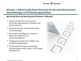 Kirchner + Robrecht gibt Ihnen Sicherheit für die zukunftsrelevanten
Entscheidungen und Veränderungsvorhaben
Was bringt Ihnen die Beratung durch Kirchner + Robrecht?
Know-how-Transfer aus einem der führenden
Wissenpools für Medien und Kommunikation
Sicherheit für Ihre unternehmerischen
Entscheidungen
Neue Ideen und Wege zu Innovation,
Wachstum, Effizienz und Kostenmanagement
Erfolgssicherung für Ihre Projekte und
Veränderungsvorhaben
Umfassende Lösungen aus Konzept,
Umsetzungsplanung, Projekt- und ChangeManagement

Unternehmensprofil Kirchner + Robrecht

3

 
