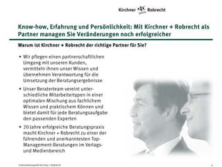Know-how, Erfahrung und Persönlichkeit: Mit Kirchner + Robrecht als
Partner managen Sie Veränderungen noch erfolgreicher
Warum ist Kirchner + Robrecht der richtige Partner für Sie?
• Wir pflegen einen partnerschaftlichen
Umgang mit unseren Kunden, vermitteln
ihnen unser Wissen und übernehmen
Verantwortung für die Umsetzung der
Beratungsergebnisse
• Unser Beraterteam vereint unterschiedliche Mitarbeitertypen in einer
optimalen Mischung aus fachlichem
Wissen und praktischem Können und
bietet damit für jede Beratungsaufgabe
den passenden Experten
• 20 Jahre erfolgreiche Beratungspraxis
macht Kirchner + Robrecht zu einer der
führenden und anerkanntesten TopManagement-Beratungen im Verlags- und
Medienbereich
Unternehmensprofil Kirchner + Robrecht

4

 