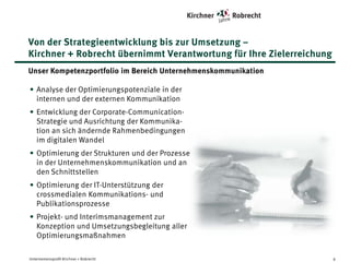 Von der Strategieentwicklung bis zur Umsetzung –
Kirchner + Robrecht übernimmt Verantwortung für Ihre Zielerreichung
Unser Kompetenzportfolio im Bereich Unternehmenskommunikation
• Analyse der Optimierungspotenziale in der
internen und der externen Kommunikation
• Entwicklung der Corporate-CommunicationStrategie und Ausrichtung der Kommunikation
an sich ändernde Rahmenbedingungen im
digitalen Wandel
• Optimierung der Strukturen und der Prozesse in
der Unternehmenskommunikation und an den
Schnittstellen
• Optimierung der IT-Unterstützung der
crossmedialen Kommunikations- und
Publikationsprozesse
• Projekt- und Interimsmanagement zur
Konzeption und Umsetzungsbegleitung aller
Optimierungsmaßnahmen
Unternehmensprofil Kirchner + Robrecht

6

 
