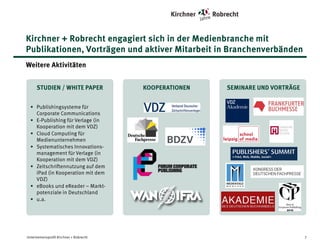 Kirchner + Robrecht engagiert sich in der Medienbranche mit
Publikationen, Vorträgen und aktiver Mitarbeit in Branchenverbänden
Weitere Aktivitäten
STUDIEN | WHITE PAPER

KOOPERATIONEN

SEMINARE | VORTRÄGE

• Publishingsysteme für
Corporate Communications
• E-Publishing für Verlage (in
Kooperation mit dem VDZ)
• Cloud Computing für
Medienunternehmen
• Systematisches Innovationsmanagement für Verlage (in
Kooperation mit dem VDZ)
• Zeitschriftennutzung auf dem
iPad (in Kooperation mit dem
VDZ)
• eBooks und eReader – Marktpotenziale in Deutschland
• u.a.

Unternehmensprofil Kirchner + Robrecht

7

 