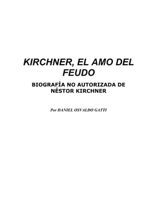 KIRCHNER, EL AMO DEL
       FEUDO
 BIOGRAFÍA NO AUTORIZADA DE
      NÉSTOR KIRCHNER


      Por DANIEL OSVALDO GATTI
 