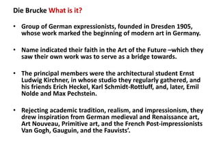 Die Brucke What is it?

• Group of German expressionists, founded in Dresden 1905, 
  whose work marked the beginning of m...