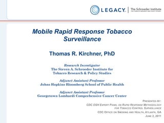 Mobile Rapid Response Tobacco
         Surveillance

       Thomas R. Kirchner, PhD

               Research Investigator
        The Steven A. Schroeder Institute for
         Tobacco Research & Policy Studies

            Adjunct Assistant Professor
  Johns Hopkins Bloomberg School of Public Health

            Adjunct Assistant Professor
 Georgetown Lombardi Comprehensive Cancer Center
                                                                   PRESENTED AT:
                             CDC OSH EXPERT PANEL ON RAPID RESPONSE METHODOLOGY
                                               FOR TOBACCO CONTROL SURVEILLANCE
                                   CDC OFFICE ON SMOKING AND HEALTH, ATLANTA, GA
                                                                     JUNE 2, 2011
 