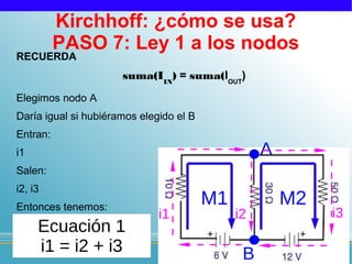 Kirchhoff: ¿cómo se usa?
          PASO 7: Ley 1 a los nodos
RECUERDA
                      suma(IIN) = suma(IOUT)
Elegimos nodo A
Daría igual si hubiéramos elegido el B
Entran:
i1                                                 A
Salen:
i2, i3
Entonces tenemos:
                                         M1            M2
                              i1              i2            i3
     Ecuación 1
     i1 = i2 + i3                              B
 