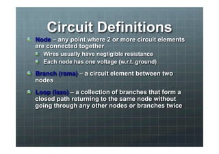 Circuit Definitions 
! Node – any point where 2 or more circuit elements 
are connected together 
! Wires usually have negligible resistance 
! Each node has one voltage (w.r.t. ground) 
! Branch (rama) – a circuit element between two 
nodes 
! Loop (lazo) – a collection of branches that form a 
closed path returning to the same node without 
going through any other nodes or branches twice 
 