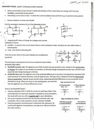 KIRCHHOFF'S RULES- guide in analyzing complex networks


               •         Direct-current    (DC) circuits-circuits    in which the direction of the current does not change with time (e.g.
                         flashlights, automobile      wiring system)
               •         Alternating   current (AC) circuits - in which the current oscillates back and forth (e.g. household wiring system)


               I.        Review: Resistors in Series and Parallel

               Find the equivalent           resistance (Req)of the following        circuits:
                      1..      ~                                       It            ({               b
               I.                                            2.                                                   j.
                                                  ~                                              tt
                                                             ~
"      "-    '-
~'"
      ' ...••...                  ~
             .'''-<..                                         ~
                   fl.   USing Kirchoffs     Rules in finding the voltages and currents
                   Definition of Terms:
                   1) Junction - is a point in the circuit where three or more conductors                  meet. Junctions are also called nodes or
                         branch points                                                                                                                                     I.,.:
                                                                                                                                                                            ":',
                   2)    loop - any closed conducting        path.                                                                                                          -";-
                                                                                                                                                                           :; '.'  .
                   From the circuit, which of the points labeled are considered as                                                                                        1'"
                                                                                                                                                                          r: ..
                                                                                                                                                                           '·:.f·
               junctions?                                                                                                                                                  "
                                                                                                                                                                          ,',','
                                                                                                                                                                                '




                   This technique is developed by the German physicist Gustav Robert                                                    a                       f
                   Kirchhoff (1824-1887):                                                                                                                                          r
                                                                                                                                                                                ',:

                   A.    Kirchhoff's   Junction rule: The algebraic sum of the currents into any junction                  is zero. Based on the conservation
                         of charges: No charge can accumulate           at a junction,      so the total charge entering the junction           per unit time must
                         equal the total charge leaving per unit time.
                   B.    Kirchhoff's   loop rule: The algebraic sum of the potential differences                in any loop, including those associated with
                         emfs and those of resistive elements, must be equal to zero. The loop rule is a statement                          that the electrostatic
                         force is conservative.    Suppose we go around a loop, measuring potential differences                       across successive circuit
                         elements as we go. When we return to the starting point, we must find                            Sign COIM:nt1ons for cmfs
                         that the algebraic sum of these differences           is zero.                                                                                   ':,:.;. ~
                                                                                                                       +E: Travel direction       - E: Travel direction    ....
                                                                                                                           from-to+:                  from + to-:          .',f




                   How to use Kirchhoffs        Rules?
                   1.    Assume a direction (CW or CCW) for current on each loop. Note: If the
                         actual direction of a particular quantity          is opposite to your assumption,
                         the result will come out with a negative           sign   in your calculations.
                   2.    Set up your equations based from the junction               and loop rules' sign                  Sign convmtioos for resistors
                         convention.      Get as ma:,y equations as your unknown variables.
                                                                                                                       +1R: navel opposite              -IR: Travel ira
                   3.    Solve the equations simultaneously           to determine        the unknowns.    Be          to CUIm1t direction:           current directioo
                         careful with algebraic manipulations;         one sign error will prove fatal to
                                                                                                                           -Trolcl~                    ~-:rravel-
                         the entire solution.                                                                               I~                             I~
                                                                                                                          ~                            ~
                                                                                                                                  R                                 R
 