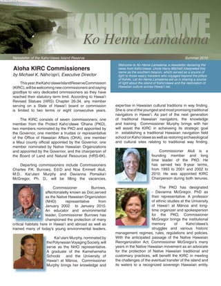 Kaho‘olawe
                                     Ko Hema Lamalama
Newsletter of the Kaho‘olawe Island Reserve                                                                        Summer 2010
                                                                     Welcome to Ko Hema Lamalama, a newsletter declaring the
Aloha KIRC Commissioners                                             news from Kaho‘olawe. Uncle Harry Mitchell interpreted this
                                                                     name as the southern beacon, which served as a source of
by Michael K. Näho‘opi‘i, Executive Director                         light to those weary travelers who voyaged beyond the pillars
                                                                     of Kahiki. Let Ko Hema Lamalama aid us in sharing a source
    This year,  he  aho‘olawe  sland  eserve  ommission 
                t K            I         R       C                   of light about the island of Kaho‘olawe and the restoration of
(KIRC), will be welcoming new commissioners and saying               Hawaiian culture across Hawai‘i nei.
goodbye to very dedicated ommissioners as they have 
reached  their  statutory  term  limit.  According  to  Hawai‘i 
Revised  Statues  (HRS)  Chapter  26-34,  any  member 
serving  on  a  State  of  Hawai‘i  board  or  commission           expertise in Hawaiian cultural traditions in way finding. 
is  limited  to  two  terms  or  eight  consecutive  years.         She is  one of the youngest and most promising traditional 
                                                                    navigators  in  Hawai‘i.  As  part  of  the  next  generation 
    The  KIRC  consists  of  seven  commissioners;  one             of  traditional  Hawaiian  navigators,  the  knowledge 
member  from  the  Protect  Kaho‘olawe  ‘Ohana  (PKO),              and  training    Commissioner  Murphy  brings  with  her 
two members nominated by the PKO and appointed by                   will  assist  the  KIRC  in  acheiveing  its  strategic  goal 
the  Governor,  one  member  a  trustee  or  representative         in    establishing  a  traditional  Hawaiian  navigation  field 
of  the  Office  of  Hawaiian  Affairs  (OHA),  one  member         school on Kaho‘olawe as well as restoring archaeological 
a  Maui  county  official  appointed  by  the  Governor,  one       and  cultural  sites  relating  to  traditional  way  finding.
member  nominated  by  Native  Hawaiian  Organizations 
and appointed by the Governor, and the chairperson of                                           Commissioner  Aluli  is  a 
the  Board  of  Land  and  Natural  Resources  (HRS-6K).                                    founding  member  and  long 
                                                                                            time  leader  of  the  PKO.  He 
    Departing  commissioners  include  Commissioners                                        has  served  two  8-year  terms, 
Charles  P.K.  Burrows,  Ed.D  and  Noa  Emmett  Aluli,                                     from  1993  to  2001  and  2002  to 
M.D..  Kai‘ulani  Murphy  and  Davianna  Pomaika‘i                                          2010.  He  was  appointed  KIRC 
McGregor,  Ph.  D.,  will  be  filling  the  vacancies.                                     Chairperson during both  tenures.

                           Commissioner              Burrows,                                    The  PKO  has  designated 
                       affectionatelty known as Doc,served                                   -  Davianna  McGregor,  PhD  as      
                       as the Native Hawaiian Organization                                   their  representative.  A  professor 
                       (NHO)         representative       from                               of ethnic studies at the University 
                       January  2002    to  January  2010.                                   of  Hawai‘i  at  Mänoa  and  long-
                       An  educator  and  environmental                                      time organizer and spokesperson 
                       leader,  Commissioner  Burrows  has                                   for  the  PKO,  Commissioner 
                       championed  the protection  of  many                                  McGregor  brings  the  institutional 
critical  habitats  here  in  Hawai‘i  and  abroad  as  well  as                             memory        of      Kaho‘olawe’s 
trained  many  of  today’s  young  environmental  leaders.                                   struggles  and  various  historic 
                                                                    management  regimes,  rules,  regulations  and  policies. 
                           Kai‘ulani Murphy, nominated by           With  the  anticipated  passage  of  the  Native  Hawaiian 
                       the Polynesian Voyaging Society, will        Reorganization  Act,  Commissioner  McGregor’s  many 
                       serve  as  the  NHO  representative.         years in the Native Hawaiian movement as an advocate 
                       A  graduate  of  the  Kamehameha             for  the  protection  of  Native  Hawaiian  traditional  and 
                       Schools    and  the  University  of          customary  practices,  will  benefit  the  KIRC  in  meeting 
                       Hawai‘i  at  Mänoa,    Commissioner          the challenges of the eventual transfer of the island and 
                       Murphy  brings  her  knowledge  and          its  waters  to  a  recognized  sovereign  Hawaiian  entity.
 
