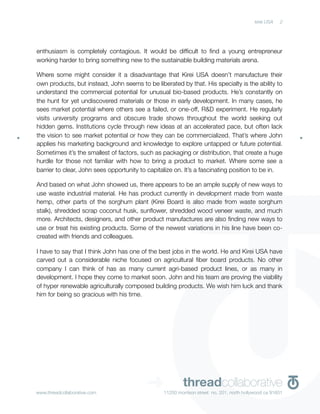 kirei USA   2




enthusiasm is completely contagious. It would be difﬁcult to ﬁnd a young entrepreneur
working harder to bring something new to the sustainable building materials arena.

Where some might consider it a disadvantage that Kirei USA doesn’t manufacture their
own products, but instead, John seems to be liberated by that. His specialty is the ability to
understand the commercial potential for unusual bio-based products. He’s constantly on
the hunt for yet undiscovered materials or those in early development. In many cases, he
sees market potential where others see a failed, or one-off, R&D experiment. He regularly
visits university programs and obscure trade shows throughout the world seeking out
hidden gems. Institutions cycle through new ideas at an accelerated pace, but often lack
the vision to see market potential or how they can be commercialized. That’s where John
applies his marketing background and knowledge to explore untapped or future potential.
Sometimes it’s the smallest of factors, such as packaging or distribution, that create a huge
hurdle for those not familiar with how to bring a product to market. Where some see a
barrier to clear, John sees opportunity to capitalize on. It’s a fascinating position to be in.

And based on what John showed us, there appears to be an ample supply of new ways to
use waste industrial material. He has product currently in development made from waste
hemp, other parts of the sorghum plant (Kirei Board is also made from waste sorghum
stalk), shredded scrap coconut husk, sunﬂower, shredded wood veneer waste, and much
more. Architects, designers, and other product manufactures are also ﬁnding new ways to
use or treat his existing products. Some of the newest variations in his line have been co-
created with friends and colleagues.

I have to say that I think John has one of the best jobs in the world. He and Kirei USA have
carved out a considerable niche focused on agricultural ﬁber board products. No other
company I can think of has as many current agri-based product lines, or as many in
development. I hope they come to market soon. John and his team are proving the viability
of hyper renewable agriculturally composed building products. We wish him luck and thank
him for being so gracious with his time.




www.threadcollaborative.com
                                          ➜              threadcollaborative
                                                 11250 morrison street no. 201, north hollywood ca 91601
 