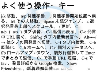 よく使う操作・キー j/k 移動、 n/p 関連移動、 . 関連移動開始位置へ戻る、 h/l その人移動、 Space 未読ジャンプ、 z 選択発言最上部へスクロール、 r 更新、 C-n/p （ a/s ）タブ切替、 C-i 返信元表示、 C-e 発言中 URL 開く、 Shift-g タブ内最新発言へ、 Alt-←/-> 他タブの同発言へ切替、 C-f タブ内検索、 C-b 既読化、 C-h ホームへ、 C-o 個別ステータスへ、 f/b ロールアップ / ダウン、複数行選択して Enter でまとめて返信、 C-l で手動 URL 短縮、 C-s で fav 、発言詳細から Google 検索、 Show Friendships 、新着通知切替 