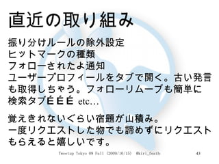 直近の取り組み 振り分けルールの除外設定 ヒットマークの種類 フォローされたよ通知 ユーザープロフィールをタブで開く。古い発言も取得しちゃう。フォローリムーブも簡単に 検索タブ……… etc… 覚えきれないぐらい宿題が山積み。 一度リクエストした物でも諦めずにリクエストもらえると嬉しいです。 