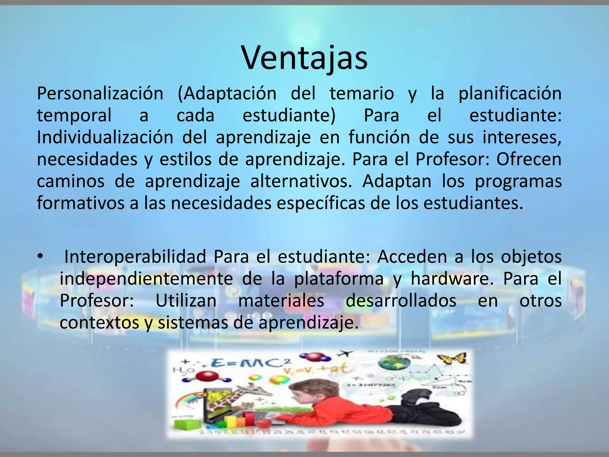 Ventajas
Personalización (Adaptación del temario y la planificación
temporal a cada estudiante) Para el estudiante:
Individualización del aprendizaje en función de sus intereses,
necesidades y estilos de aprendizaje. Para el Profesor: Ofrecen
caminos de aprendizaje alternativos. Adaptan los programas
formativos a las necesidades específicas de los estudiantes.
• Interoperabilidad Para el estudiante: Acceden a los objetos
independientemente de la plataforma y hardware. Para el
Profesor: Utilizan materiales desarrollados en otros
contextos y sistemas de aprendizaje.
 