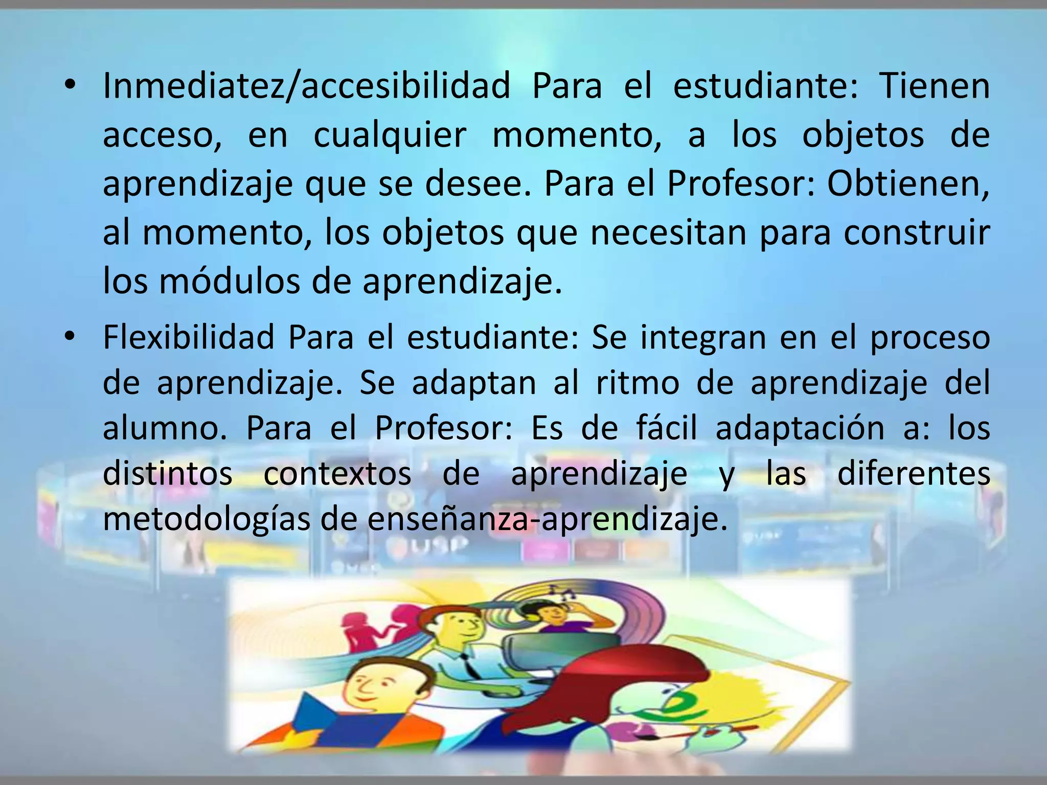 • Inmediatez/accesibilidad Para el estudiante: Tienen
acceso, en cualquier momento, a los objetos de
aprendizaje que se desee. Para el Profesor: Obtienen,
al momento, los objetos que necesitan para construir
los módulos de aprendizaje.
• Flexibilidad Para el estudiante: Se integran en el proceso
de aprendizaje. Se adaptan al ritmo de aprendizaje del
alumno. Para el Profesor: Es de fácil adaptación a: los
distintos contextos de aprendizaje y las diferentes
metodologías de enseñanza-aprendizaje.
 