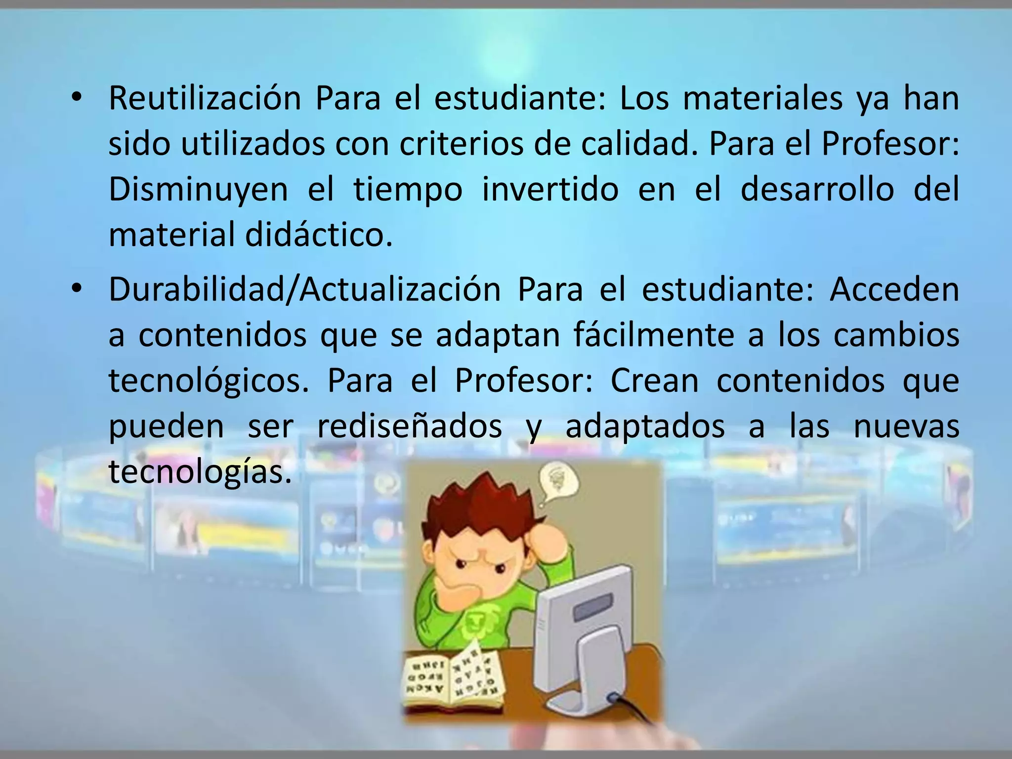• Reutilización Para el estudiante: Los materiales ya han
sido utilizados con criterios de calidad. Para el Profesor:
Disminuyen el tiempo invertido en el desarrollo del
material didáctico.
• Durabilidad/Actualización Para el estudiante: Acceden
a contenidos que se adaptan fácilmente a los cambios
tecnológicos. Para el Profesor: Crean contenidos que
pueden ser rediseñados y adaptados a las nuevas
tecnologías.
 