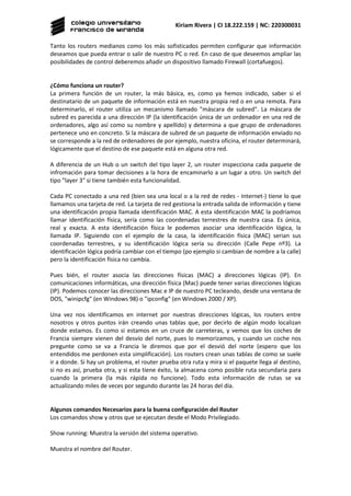 Kiriam Rivera | CI 18.222.159 | NC: 220300031
Tanto los routers medianos como los más sofisticados permiten configurar que información
deseamos que pueda entrar o salir de nuestro PC o red. En caso de que deseemos ampliar las
posibilidades de control deberemos añadir un dispositivo llamado Firewall (cortafuegos).
¿Cómo funciona un router?
La primera función de un router, la más básica, es, como ya hemos indicado, saber si el
destinatario de un paquete de información está en nuestra propia red o en una remota. Para
determinarlo, el router utiliza un mecanismo llamado "máscara de subred". La máscara de
subred es parecida a una dirección IP (la identificación única de un ordenador en una red de
ordenadores, algo así como su nombre y apellido) y determina a que grupo de ordenadores
pertenece uno en concreto. Si la máscara de subred de un paquete de información enviado no
se corresponde a la red de ordenadores de por ejemplo, nuestra oficina, el router determinará,
lógicamente que el destino de ese paquete está en alguna otra red.
A diferencia de un Hub o un switch del tipo layer 2, un router inspecciona cada paquete de
infromación para tomar decisiones a la hora de encaminarlo a un lugar a otro. Un switch del
tipo "layer 3" si tiene también esta funcionalidad.
Cada PC conectado a una red (bien sea una local o a la red de redes - Internet-) tiene lo que
llamamos una tarjeta de red. La tarjeta de red gestiona la entrada salida de información y tiene
una identificación propia llamada identificación MAC. A esta identificación MAC la podriamos
llamar identificación física, sería como las coordenadas terrestres de nuestra casa. Es única,
real y exacta. A esta identificación física le podemos asociar una identificación lógica, la
llamada IP. Siguiendo con el ejemplo de la casa, la identificación física (MAC) serian sus
coordenadas terrestres, y su identificación lógica sería su dirección (Calle Pepe nº3). La
identificación lógica podría cambiar con el tiempo (po ejemplo si cambian de nombre a la calle)
pero la identificación física no cambia.
Pues bién, el router asocia las direcciones físicas (MAC) a direcciones lógicas (IP). En
comunicaciones informáticas, una dirección física (Mac) puede tener varias direcciones lógicas
(IP). Podemos conocer las direcciones Mac e IP de nuestro PC tecleando, desde una ventana de
DOS, "winipcfg" (en Windows 98) o "ipconfig" (en Windows 2000 / XP).
Una vez nos identificamos en internet por nuestras direcciones lógicas, los routers entre
nosotros y otros puntos irán creando unas tablas que, por decirlo de algún modo localizan
donde estamos. Es como si estamos en un cruce de carreteras, y vemos que los coches de
Francia siempre vienen del desvío del norte, pues lo memorizamos, y cuando un coche nos
pregunte como se va a Francia le diremos que por el desvió del norte (espero que los
entendidos me perdonen esta simplificación). Los routers crean unas tablas de como se suele
ir a donde. Si hay un problema, el router prueba otra ruta y mira si el paquete llega al destino,
si no es así, prueba otra, y si esta tiene éxito, la almacena como posible ruta secundaria para
cuando la primera (la más rápida no funcione). Todo esta información de rutas se va
actualizando miles de veces por segundo durante las 24 horas del día.
Algunos comandos Necesarios para la buena configuración del Router
Los comandos show y otros que se ejecutan desde el Modo Privilegiado.
Show running: Muestra la versión del sistema operativo.
Muestra el nombre del Router.
 