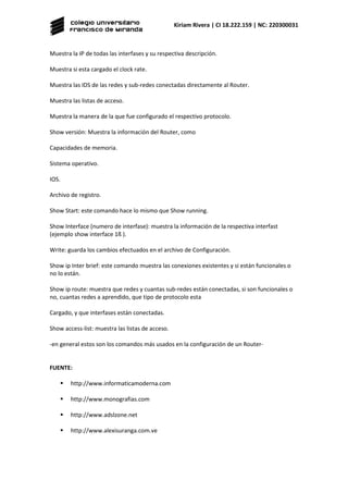 Kiriam Rivera | CI 18.222.159 | NC: 220300031
Muestra la IP de todas las interfases y su respectiva descripción.
Muestra si esta cargado el clock rate.
Muestra las IDS de las redes y sub-redes conectadas directamente al Router.
Muestra las listas de acceso.
Muestra la manera de la que fue configurado el respectivo protocolo.
Show versión: Muestra la información del Router, como
Capacidades de memoria.
Sistema operativo.
IOS.
Archivo de registro.
Show Start: este comando hace lo mismo que Show running.
Show Interface (numero de interfase): muestra la información de la respectiva interfast
(ejemplo show interface 1ß ).
Write: guarda los cambios efectuados en el archivo de Configuración.
Show ip Inter brief: este comando muestra las conexiones existentes y si están funcionales o
no lo están.
Show ip route: muestra que redes y cuantas sub-redes están conectadas, si son funcionales o
no, cuantas redes a aprendido, que tipo de protocolo esta
Cargado, y que interfases están conectadas.
Show access-list: muestra las listas de acceso.
-en general estos son los comandos más usados en la configuración de un Router-
FUENTE:
 http://www.informaticamoderna.com
 http://www.monografias.com
 http://www.adslzone.net
 http://www.alexisuranga.com.ve
 