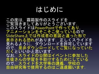 はじめに
この度は，霧箱製作のスライドを
ご覧頂きましてありがとうございます．
このスライドはPowerPointで作ってあり，
アニメーションをそこそこ使っているので
SlideShare上では作成者の意図と違った形で
表示される恐れがあります．正しくスライドを
見れるように，ダウンロードを許可しています
ので，是非ダウンロードしてご覧になっていた
だくといいかと思います．
なお，スライドの公開はイベントに参加した
生徒さんの学習を手助けするためにしている
ので，スライドを大学等の講義，学校の
自由研究等で使用するのはご遠慮願います．
 