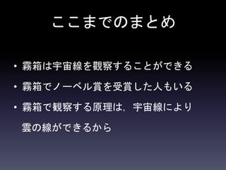 ここまでのまとめ
• 霧箱は宇宙線を觀察することができる
• 霧箱でノーベル賞を受賞した人もいる
• 霧箱で観察する原理は，宇宙線により
雲の線ができるから
 