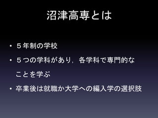 沼津高専とは
• ５年制の学校
• ５つの学科があり，各学科で専門的な
ことを学ぶ
• 卒業後は就職か大学への編入学の選択肢
 