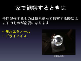 家で観察するときは
今回製作するものは持ち帰って観察する際には
以下のものが必要になります
• 無水エタノール
• ドライアイス
観察の様子
 