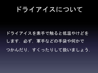 ドライアイスについて
ドライアイスを素手で触ると低温やけどを
します．必ず，軍手などの手袋や何かで
つかんだり，すくったりして扱いましょう．
 