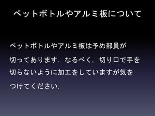 ペットボトルやアルミ板について
ペットボトルやアルミ板は予め部員が
切ってあります．なるべく，切り口で手を
切らないように加工をしていますが気を
つけてください．
 