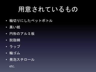 用意されているもの
• 輪切りにしたペットボトル
• 黒い紙
• 円形のアルミ板
• 脱脂綿
• ラップ
• 輪ゴム
• 発泡スチロール
etc.
 