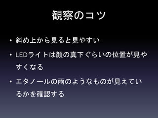 観察のコツ
• 斜め上から見ると見やすい
• LEDライトは顔の真下ぐらいの位置が見や
すくなる
• エタノールの雨のようなものが見えてい
るかを確認する
 