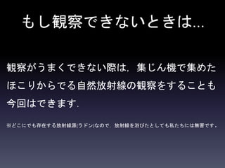 もし観察できないときは…
観察がうまくできない際は，集じん機で集めた
ほこりからでる自然放射線の観察をすることも
今回はできます．
※どこにでも存在する放射線源(ラドン)なので，放射線を浴びたとしても私たちには無害です．
 